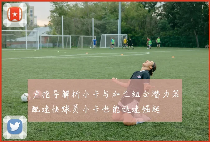 卢指导解析小卡与加兰组合潜力若配速快球员小卡也能迅速崛起