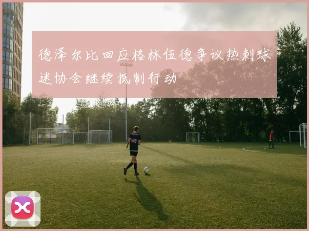 德泽尔比回应格林伍德争议热刺球迷协会继续抵制行动