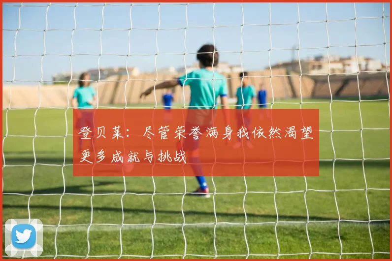 登贝莱：尽管荣誉满身我依然渴望更多成就与挑战