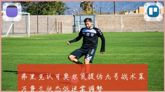 弗里克认可奥尔莫提伪九号战术莱万费兰状态低迷需调整