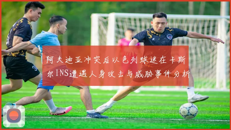 阿夫迪亚冲突后以色列球迷在卡斯尔INS遭遇人身攻击与威胁事件分析