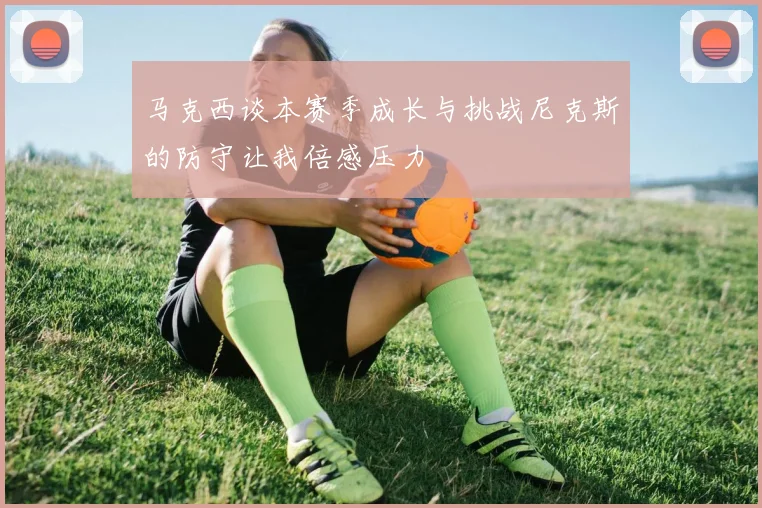 马克西谈本赛季成长与挑战尼克斯的防守让我倍感压力