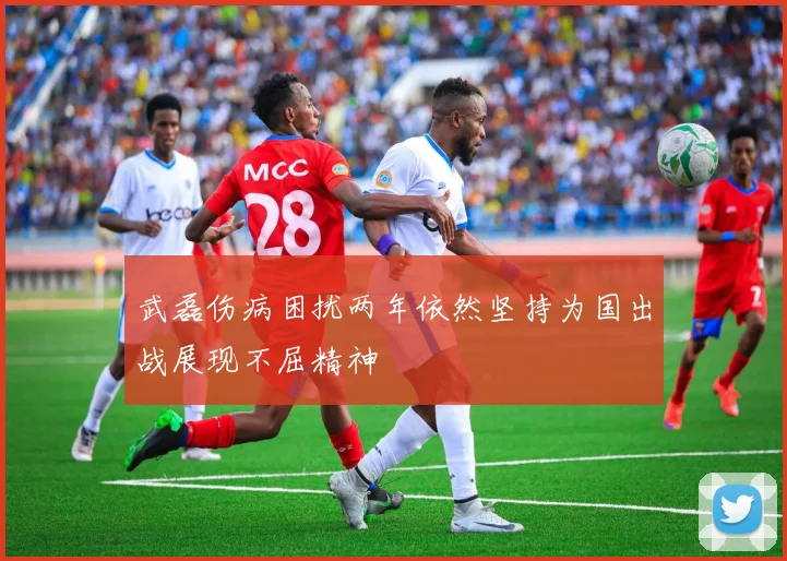 武磊伤病困扰两年依然坚持为国出战展现不屈精神