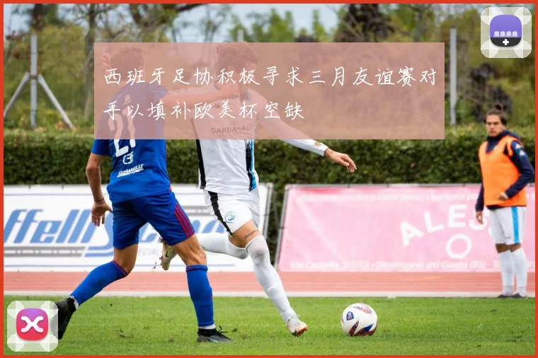 西班牙足协积极寻求三月友谊赛对手以填补欧美杯空缺