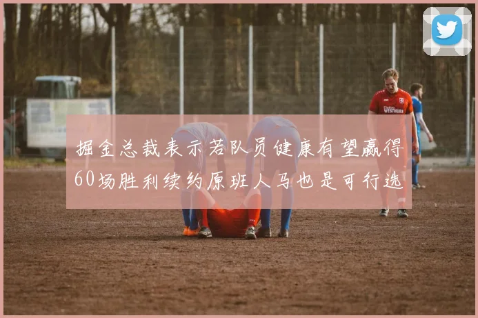 掘金总裁表示若队员健康有望赢得60场胜利续约原班人马也是可行选择