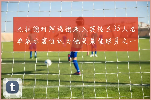 杰拉德对阿诺德未入英格兰35人名单表示震惊认为他是最佳球员之一