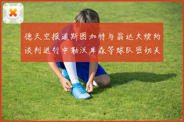 德天空报道斯图加特与翁达夫续约谈判进行中勒沃库森等球队密切关注动态