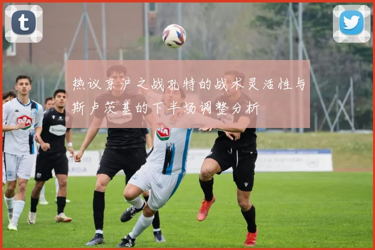 热议京沪之战孔特的战术灵活性与斯卢茨基的下半场调整分析