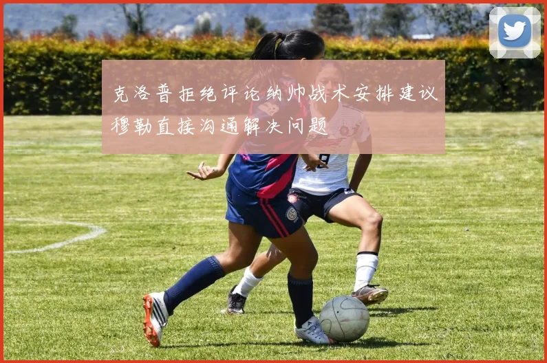 克洛普拒绝评论纳帅战术安排建议穆勒直接沟通解决问题