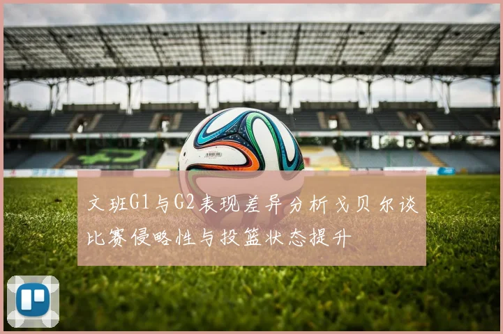 文班G1与G2表现差异分析戈贝尔谈比赛侵略性与投篮状态提升