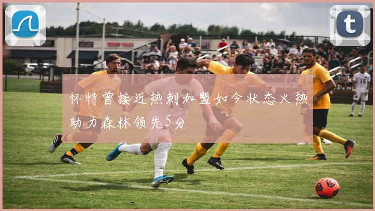怀特曾接近热刺加盟如今状态火热助力森林领先5分