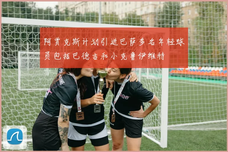 阿贾克斯计划引进巴萨多名年轻球员包括巴德吉和小克鲁伊维特