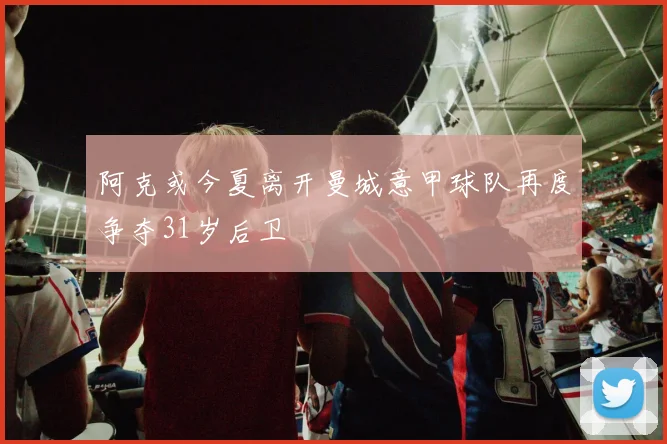 阿克或今夏离开曼城意甲球队再度争夺31岁后卫